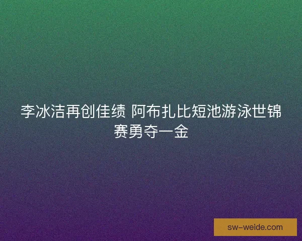 李冰洁再创佳绩 阿布扎比短池游泳世锦赛勇夺一金