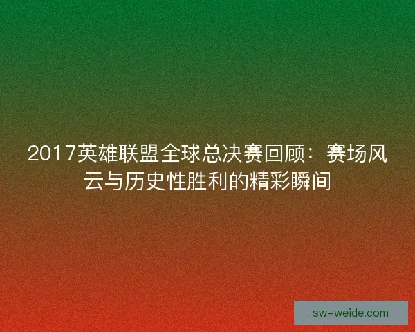 2017英雄联盟全球总决赛回顾：赛场风云与历史性胜利的精彩瞬间