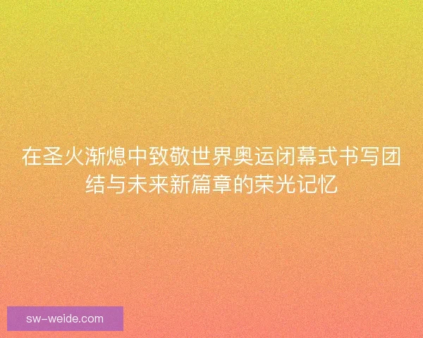 在圣火渐熄中致敬世界奥运闭幕式书写团结与未来新篇章的荣光记忆