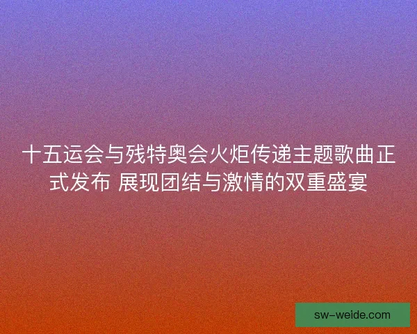 十五运会与残特奥会火炬传递主题歌曲正式发布 展现团结与激情的双重盛宴